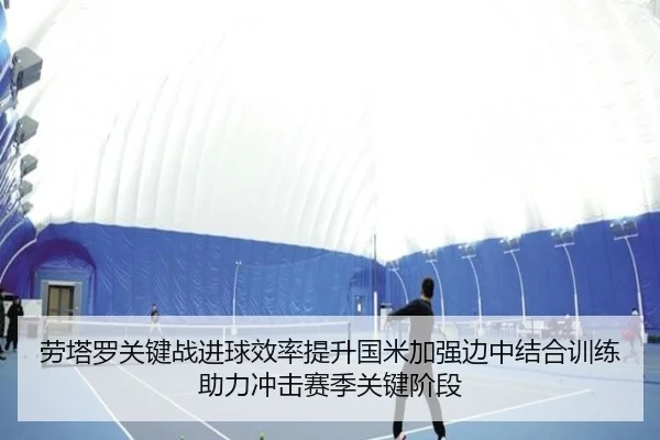 劳塔罗关键战进球效率提升国米加强边中结合训练助力冲击赛季关键阶段